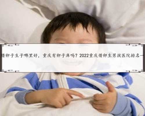 重庆借卵子生子哪里好，重庆有卵子库吗？2022重庆借卵生男孩医院排名一览？