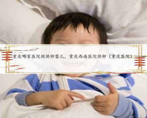 重庆哪家医院做供卵婴儿，重庆西南医院供卵（重庆医院）
